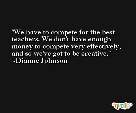 We have to compete for the best teachers. We don't have enough money to compete very effectively, and so we've got to be creative. -Dianne Johnson