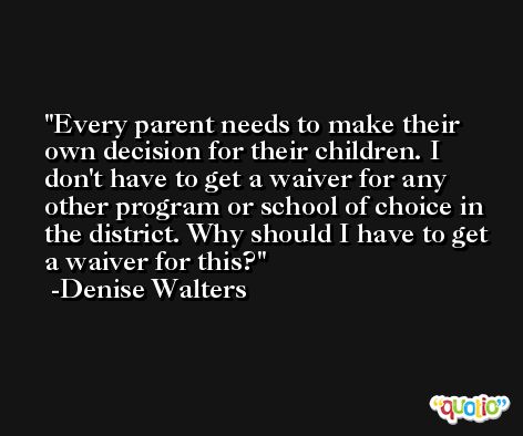 Every parent needs to make their own decision for their children. I don't have to get a waiver for any other program or school of choice in the district. Why should I have to get a waiver for this? -Denise Walters