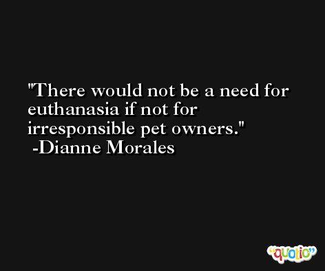 There would not be a need for euthanasia if not for irresponsible pet owners. -Dianne Morales