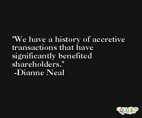 We have a history of accretive transactions that have significantly benefited shareholders. -Dianne Neal