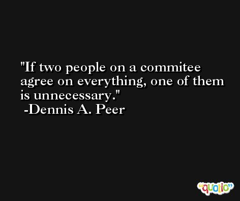 If two people on a commitee agree on everything, one of them is unnecessary. -Dennis A. Peer