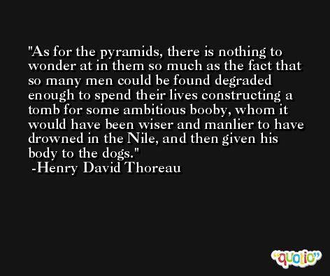 As for the pyramids, there is nothing to wonder at in them so much as the fact that so many men could be found degraded enough to spend their lives constructing a tomb for some ambitious booby, whom it would have been wiser and manlier to have drowned in the Nile, and then given his body to the dogs. -Henry David Thoreau