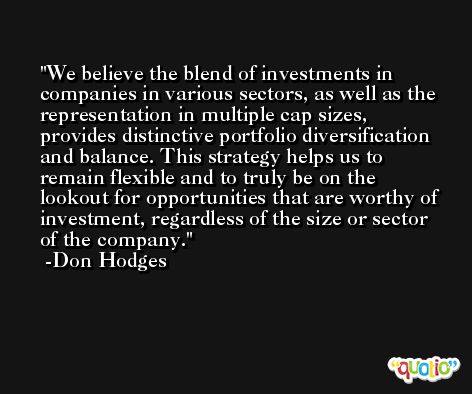 We believe the blend of investments in companies in various sectors, as well as the representation in multiple cap sizes, provides distinctive portfolio diversification and balance. This strategy helps us to remain flexible and to truly be on the lookout for opportunities that are worthy of investment, regardless of the size or sector of the company. -Don Hodges