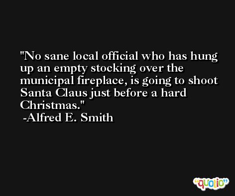 No sane local official who has hung up an empty stocking over the municipal fireplace, is going to shoot Santa Claus just before a hard Christmas. -Alfred E. Smith