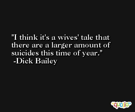 I think it's a wives' tale that there are a larger amount of suicides this time of year. -Dick Bailey