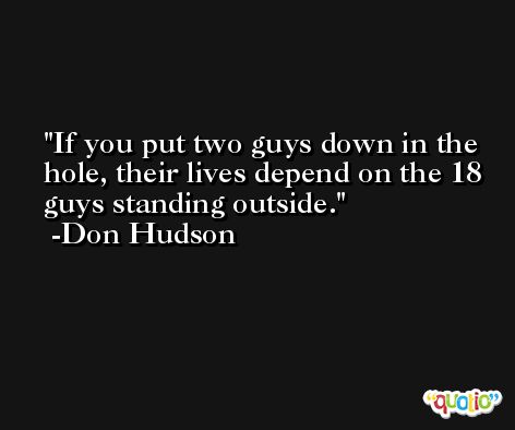 If you put two guys down in the hole, their lives depend on the 18 guys standing outside. -Don Hudson