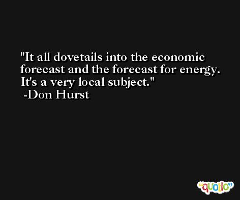 It all dovetails into the economic forecast and the forecast for energy. It's a very local subject. -Don Hurst