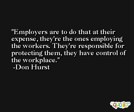 Employers are to do that at their expense, they're the ones employing the workers. They're responsible for protecting them, they have control of the workplace. -Don Hurst