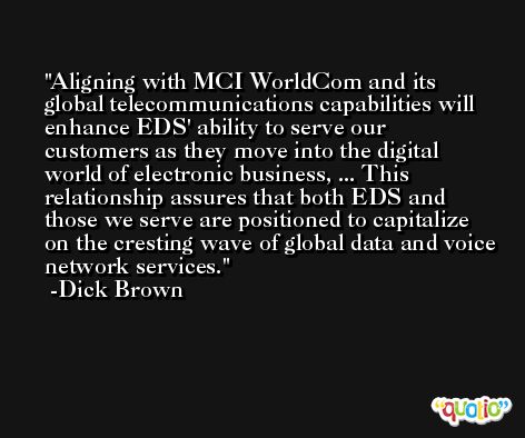 Aligning with MCI WorldCom and its global telecommunications capabilities will enhance EDS' ability to serve our customers as they move into the digital world of electronic business, ... This relationship assures that both EDS and those we serve are positioned to capitalize on the cresting wave of global data and voice network services. -Dick Brown