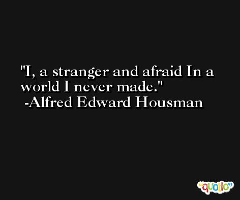 I, a stranger and afraid In a world I never made. -Alfred Edward Housman