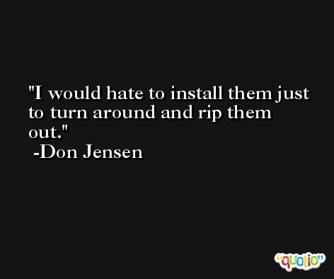 I would hate to install them just to turn around and rip them out. -Don Jensen