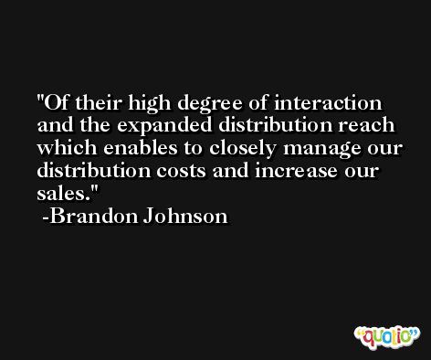 Of their high degree of interaction and the expanded distribution reach which enables to closely manage our distribution costs and increase our sales. -Brandon Johnson