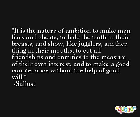 It is the nature of ambition to make men liars and cheats, to hide the truth in their breasts, and show, like jugglers, another thing in their mouths, to cut all friendships and enmities to the measure of their own interest, and to make a good countenance without the help of good will. -Sallust