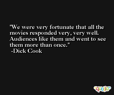 We were very fortunate that all the movies responded very, very well. Audiences like them and went to see them more than once. -Dick Cook