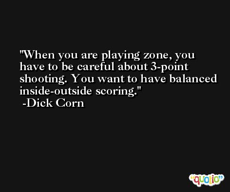 When you are playing zone, you have to be careful about 3-point shooting. You want to have balanced inside-outside scoring. -Dick Corn