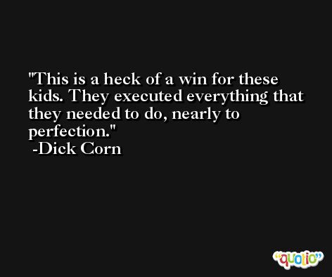 This is a heck of a win for these kids. They executed everything that they needed to do, nearly to perfection. -Dick Corn