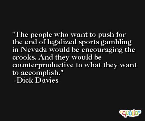 The people who want to push for the end of legalized sports gambling in Nevada would be encouraging the crooks. And they would be counterproductive to what they want to accomplish. -Dick Davies