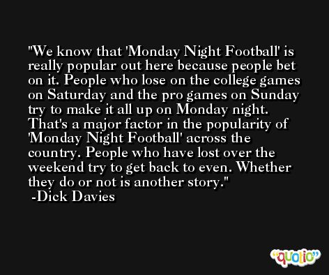 We know that 'Monday Night Football' is really popular out here because people bet on it. People who lose on the college games on Saturday and the pro games on Sunday try to make it all up on Monday night. That's a major factor in the popularity of 'Monday Night Football' across the country. People who have lost over the weekend try to get back to even. Whether they do or not is another story. -Dick Davies