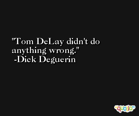 Tom DeLay didn't do anything wrong. -Dick Deguerin