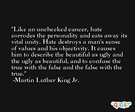 Like an unchecked cancer, hate corrodes the personality and eats away its vital unity. Hate destroys a man's sense of values and his objectivity. It causes him to describe the beautiful as ugly and the ugly as beautiful, and to confuse the true with the false and the false with the true. -Martin Luther King Jr.