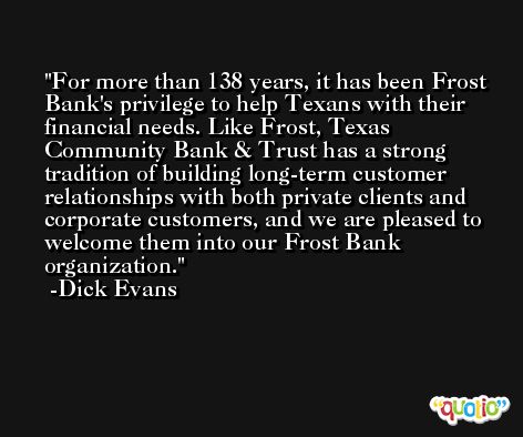 For more than 138 years, it has been Frost Bank's privilege to help Texans with their financial needs. Like Frost, Texas Community Bank & Trust has a strong tradition of building long-term customer relationships with both private clients and corporate customers, and we are pleased to welcome them into our Frost Bank organization. -Dick Evans