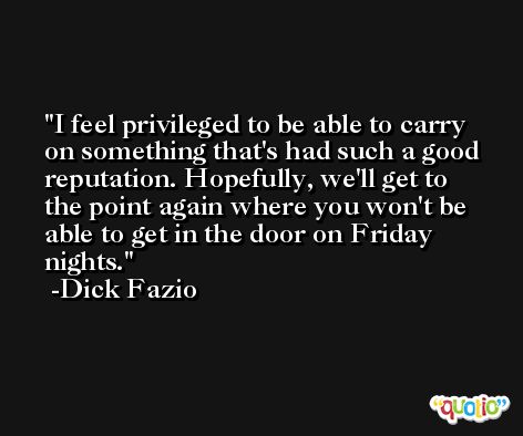 I feel privileged to be able to carry on something that's had such a good reputation. Hopefully, we'll get to the point again where you won't be able to get in the door on Friday nights. -Dick Fazio