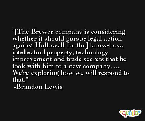 [The Brewer company is considering whether it should pursue legal action against Hallowell for the] know-how, intellectual property, technology improvement and trade secrets that he took with him to a new company, ... We're exploring how we will respond to that. -Brandon Lewis