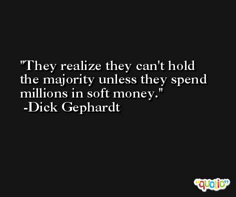 They realize they can't hold the majority unless they spend millions in soft money. -Dick Gephardt