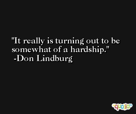 It really is turning out to be somewhat of a hardship. -Don Lindburg