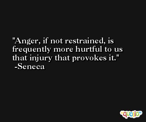 Anger, if not restrained, is frequently more hurtful to us that injury that provokes it. -Seneca