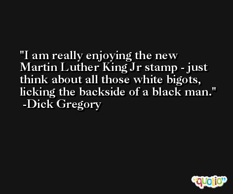 I am really enjoying the new Martin Luther King Jr stamp - just think about all those white bigots, licking the backside of a black man. -Dick Gregory