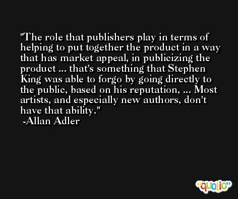 The role that publishers play in terms of helping to put together the product in a way that has market appeal, in publicizing the product ... that's something that Stephen King was able to forgo by going directly to the public, based on his reputation, ... Most artists, and especially new authors, don't have that ability. -Allan Adler
