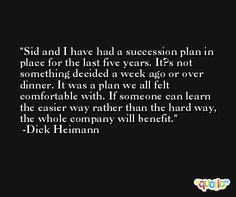Sid and I have had a succession plan in place for the last five years. It?s not something decided a week ago or over dinner. It was a plan we all felt comfortable with. If someone can learn the easier way rather than the hard way, the whole company will benefit. -Dick Heimann