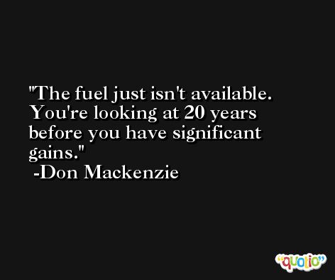 The fuel just isn't available. You're looking at 20 years before you have significant gains. -Don Mackenzie
