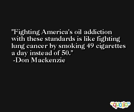 Fighting America's oil addiction with these standards is like fighting lung cancer by smoking 49 cigarettes a day instead of 50. -Don Mackenzie