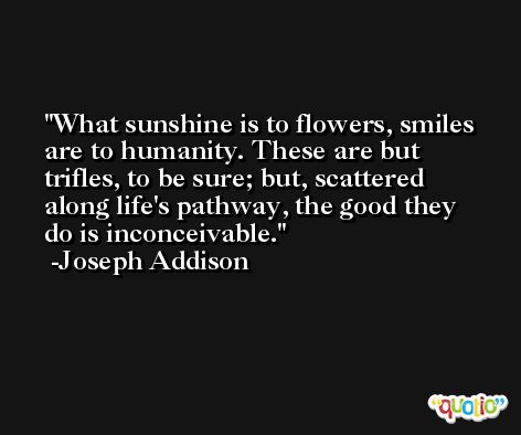 What sunshine is to flowers, smiles are to humanity. These are but trifles, to be sure; but, scattered along life's pathway, the good they do is inconceivable. -Joseph Addison