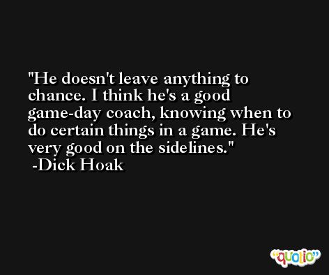 He doesn't leave anything to chance. I think he's a good game-day coach, knowing when to do certain things in a game. He's very good on the sidelines. -Dick Hoak