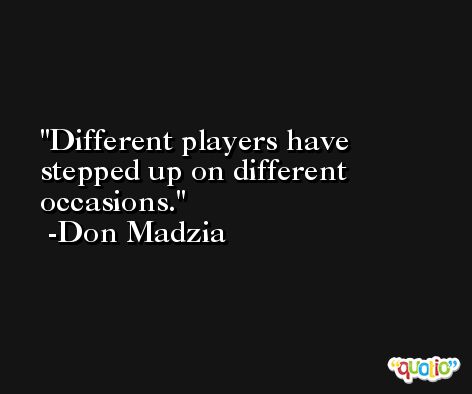 Different players have stepped up on different occasions. -Don Madzia