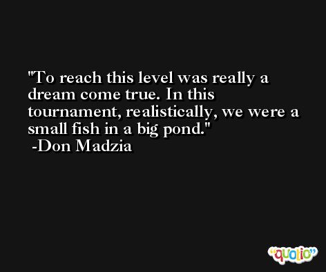 To reach this level was really a dream come true. In this tournament, realistically, we were a small fish in a big pond. -Don Madzia