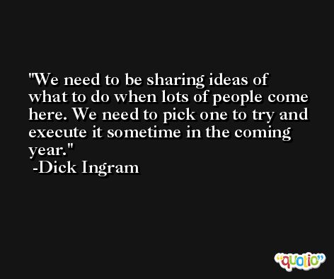 We need to be sharing ideas of what to do when lots of people come here. We need to pick one to try and execute it sometime in the coming year. -Dick Ingram