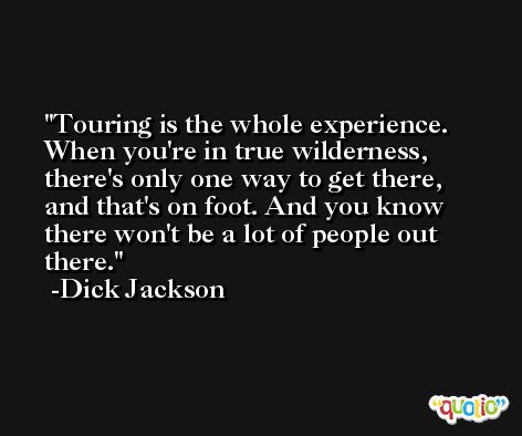 Touring is the whole experience. When you're in true wilderness, there's only one way to get there, and that's on foot. And you know there won't be a lot of people out there. -Dick Jackson