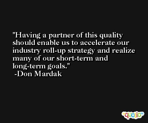 Having a partner of this quality should enable us to accelerate our industry roll-up strategy and realize many of our short-term and long-term goals. -Don Mardak