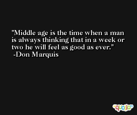 Middle age is the time when a man is always thinking that in a week or two he will feel as good as ever. -Don Marquis