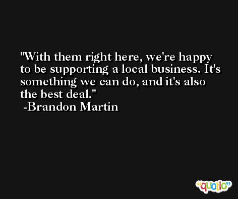 With them right here, we're happy to be supporting a local business. It's something we can do, and it's also the best deal. -Brandon Martin