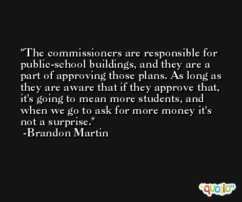 The commissioners are responsible for public-school buildings, and they are a part of approving those plans. As long as they are aware that if they approve that, it's going to mean more students, and when we go to ask for more money it's not a surprise. -Brandon Martin