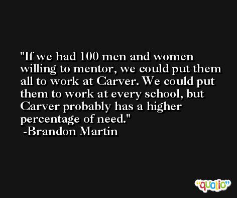 If we had 100 men and women willing to mentor, we could put them all to work at Carver. We could put them to work at every school, but Carver probably has a higher percentage of need. -Brandon Martin