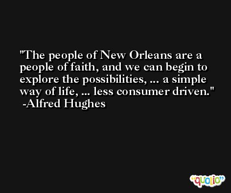 The people of New Orleans are a people of faith, and we can begin to explore the possibilities, ... a simple way of life, ... less consumer driven. -Alfred Hughes