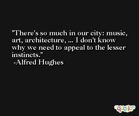 There's so much in our city: music, art, architecture, ... I don't know why we need to appeal to the lesser instincts. -Alfred Hughes