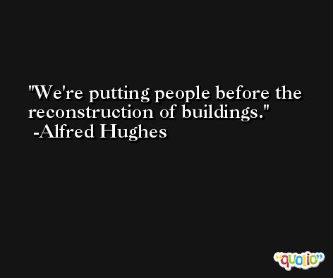 We're putting people before the reconstruction of buildings. -Alfred Hughes