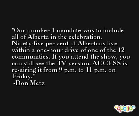 Our number 1 mandate was to include all of Alberta in the celebration. Ninety-five per cent of Albertans live within a one-hour drive of one of the 12 communities. If you attend the show, you can still see the TV version. ACCESS is re-airing it from 9 p.m. to 11 p.m. on Friday. -Don Metz